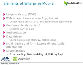 Elements of Enterprise Mobile                                  SenchaCon 2011




           Large scale app (MVC)
           Web access, Home screen App, Restart
              – Do not make users start at the beginning (deep linking)
           Conﬁgurable, dynamic UI
              – Dynamic JSON UI data
           Authentication
           Data driven
              – Cache data, reload strategy, cached views
           Multi-device and form factors (Phone/tablet,
           orientation)
           Miscellaneous
              – Error handling, Data modeling, Id, KISS my App!

   2011 Pegasystems Inc.                   37


Wednesday, November 2, 11
 