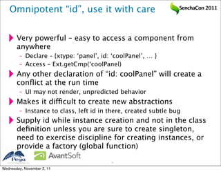 Omnipotent “id”, use it with care                                 SenchaCon 2011




           Very powerful – easy to access a component from
           anywhere
              – Declare – {xtype: ‘panel’, id: ‘coolPanel’, … }
              – Access – Ext.getCmp(‘coolPanel)
           Any other declaration of “id: coolPanel” will create a
           conﬂict at the run time
              – UI may not render, unpredicted behavior
           Makes it difficult to create new abstractions
              – Instance to class, left id in there, created subtle bug
           Supply id while instance creation and not in the class
           deﬁnition unless you are sure to create singleton,
           need to exercise discipline for creating instances, or
           provide a factory (global function)

   2011 Pegasystems Inc.                     40


Wednesday, November 2, 11
 