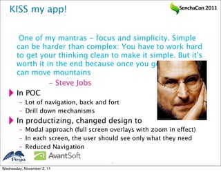 KISS my app!                                                   SenchaCon 2011




            One of my mantras - focus and simplicity. Simple
           can be harder than complex: You have to work hard
           to get your thinking clean to make it simple. But it's
           worth it in the end because once you get there, you
           can move mountains
           
 
       - Steve Jobs
           In POC
              – Lot of navigation, back and fort
              – Drill down mechanisms
           In productizing, changed design to
              – Modal approach (full screen overlays with zoom in effect)
              – In each screen, the user should see only what they need
              – Reduced Navigation

   2011 Pegasystems Inc.                    41


Wednesday, November 2, 11
 