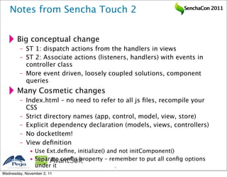 Notes from Sencha Touch 2                                                SenchaCon 2011




           Big conceptual change
              – ST 1: dispatch actions from the handlers in views
              – ST 2: Associate actions (listeners, handlers) with events in
                controller class
              – More event driven, loosely coupled solutions, component
                queries
           Many Cosmetic changes
              – Index.html – no need to refer to all js ﬁles, recompile your
                CSS
              – Strict directory names (app, control, model, view, store)
              – Explicit dependency declaration (models, views, controllers)
              – No docketItem!
              – View deﬁnition
                        • Use Ext.deﬁne, initialize() and not initComponent()
                        • Separate conﬁg property – remember to put all conﬁg options
   2011 Pegasystems Inc. under it                   42


Wednesday, November 2, 11
 