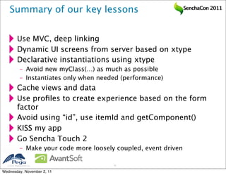 Summary of our key lessons                                      SenchaCon 2011




           Use MVC, deep linking
           Dynamic UI screens from server based on xtype
           Declarative instantiations using xtype
              – Avoid new myClass(…) as much as possible
              – Instantiates only when needed (performance)
           Cache views and data
           Use proﬁles to create experience based on the form
           factor
           Avoid using “id”, use itemId and getComponent()
           KISS my app
           Go Sencha Touch 2
              – Make your code more loosely coupled, event driven

   2011 Pegasystems Inc.                  43


Wednesday, November 2, 11
 