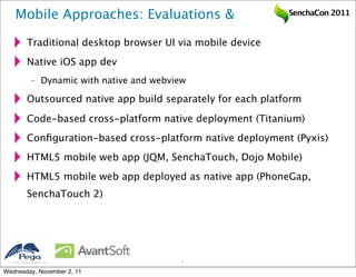 Mobile Approaches: Evaluations &                            SenchaCon 2011


           Traditional desktop browser UI via mobile device
           Native iOS app dev
              – Dynamic with native and webview

           Outsourced native app build separately for each platform

           Code-based cross-platform native deployment (Titanium)
           Conﬁguration-based cross-platform native deployment (Pyxis)
           HTML5 mobile web app (JQM, SenchaTouch, Dojo Mobile)
           HTML5 mobile web app deployed as native app (PhoneGap,
           SenchaTouch 2)




   2011 Pegasystems Inc.                    9


Wednesday, November 2, 11
 