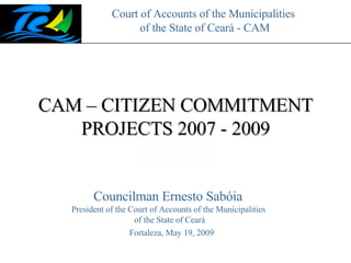 Court of Accounts of the Municipalities  of the State of Ceará - CAM CAM – CITIZEN COMMITMENT PROJECTS 2007 - 2009 Fortaleza, May 19, 2009 Councilman Ernesto Sabóia  President of the Court of Accounts of the Municipalities  of the State of Ceará 