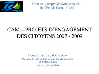 Cour des Comptes des Municipalités  De l’État de Ceará - CAM CAM – PROJETS D’ENGAGEMENT DES CITOYENS 2007 - 2009 Fortaleza, 19 mai 2009 Conseiller Ernesto Sabóia  Président de la Cour des Comptes des Municipalités  De l’État de Ceará 