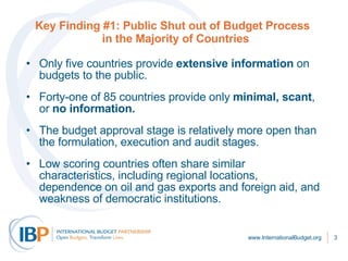 Key Finding #1: Public Shut out of Budget Process   in the Majority of Countries Only five countries provide  extensive information  on budgets to the public. Forty-one of 85 countries provide only  minimal, scant , or  no information. The budget approval stage is relatively more open than the formulation, execution and audit stages.  Low scoring countries often share similar characteristics, including regional locations, dependence on oil and gas exports and foreign aid, and weakness of democratic institutions. www.InternationalBudget.org 