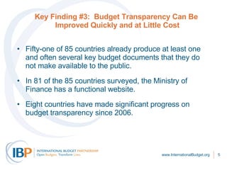 Key Finding #3:  Budget Transparency Can Be  Improved Quickly and at Little Cost Fifty-one of 85 countries already produce at least one and often several key budget documents that they do not make available to the public.  In 81 of the 85 countries surveyed, the Ministry of Finance has a functional website.  Eight countries have made significant progress on budget transparency since 2006.  www.InternationalBudget.org 