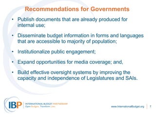 Recommendations for Governments     Publish documents that are already produced for internal use; Disseminate budget information in forms and languages that are accessible to majority of population; Institutionalize public engagement;  Expand opportunities for media coverage; and,  Build effective oversight systems by improving the capacity and independence of Legislatures and SAIs.  www.InternationalBudget.org 