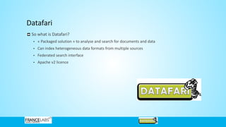 Datafari
So what is Datafari?
• « Packaged solution » to analyse and search for documents and data
• Can index heterogeneous data formats from multiple sources
• Federated search interface
• Apache v2 licence
 