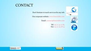 CONTACT
Don’t hesitate to reach out to us for any info
Our corporate website: www.francelabs.com
Email: contact@francelabs.com
Tél: 09 72 43 72 85
Fax: 09 72 29 28 14
 
