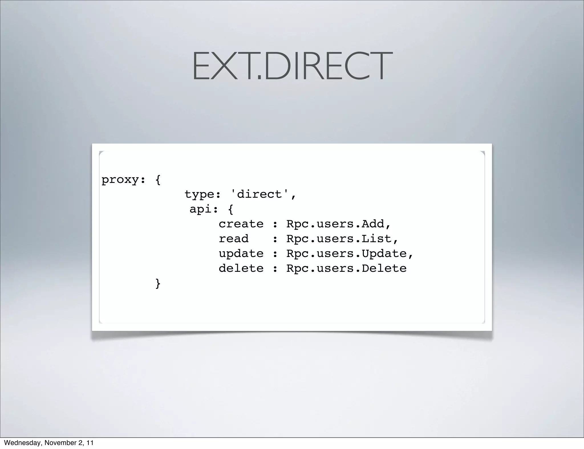 EXT.DIRECT

                            proxy: {
                                       type: 'direct',
                                        api: {
                                            create : Rpc.users.Add,
                                            read   : Rpc.users.List,
                                            update : Rpc.users.Update,
                                            delete : Rpc.users.Delete
                                   }




Wednesday, November 2, 11
 