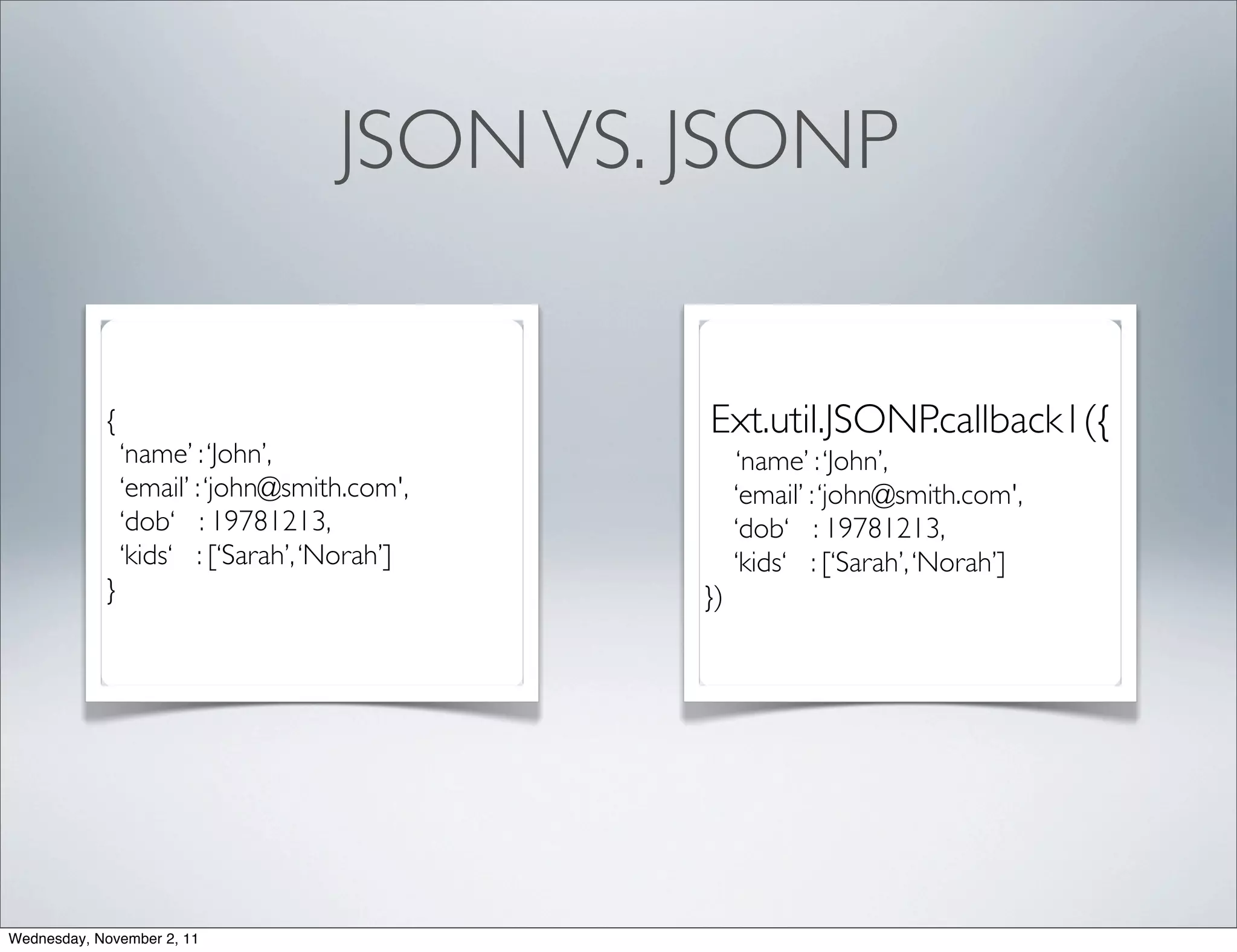 JSON VS. JSONP


            {                                 Ext.util.JSONP.callback1({
                ‘name’ : ‘John’,                   ‘name’ : ‘John’,
                ‘email’ : ‘john@smith.com',        ‘email’ : ‘john@smith.com',
                ‘dob‘ : 19781213,                  ‘dob‘ : 19781213,
                ‘kids‘ : [‘Sarah’, ‘Norah’]        ‘kids‘ : [‘Sarah’, ‘Norah’]
            }                                 })




Wednesday, November 2, 11
 