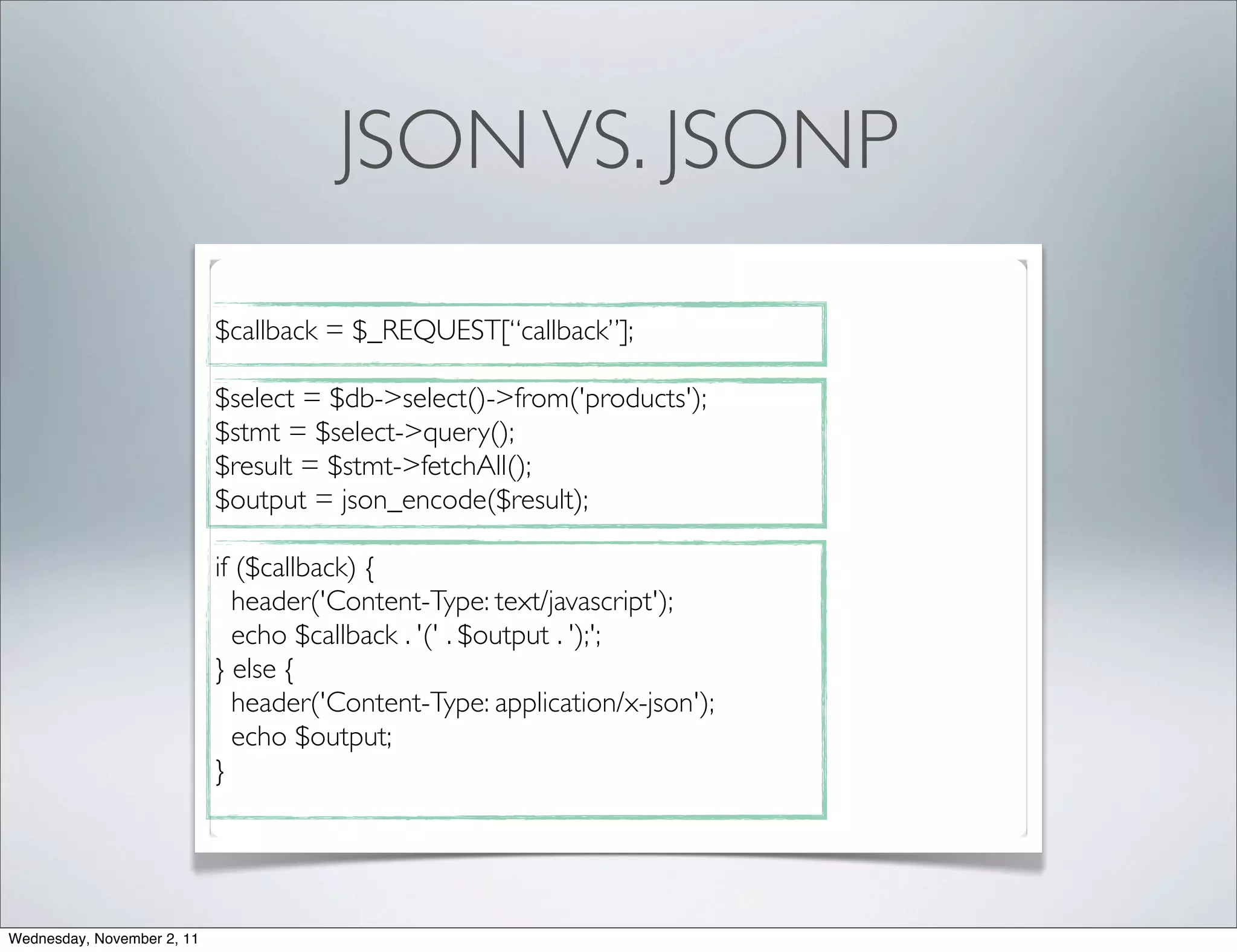 JSON VS. JSONP

                            $callback = $_REQUEST[“callback”];

                            $select = $db->select()->from('products');
                            $stmt = $select->query();
                            $result = $stmt->fetchAll();
                            $output = json_encode($result);

                            if ($callback) {
                              header('Content-Type: text/javascript');
                              echo $callback . '(' . $output . ');';
                            } else {
                              header('Content-Type: application/x-json');
                              echo $output;
                            }




Wednesday, November 2, 11
 