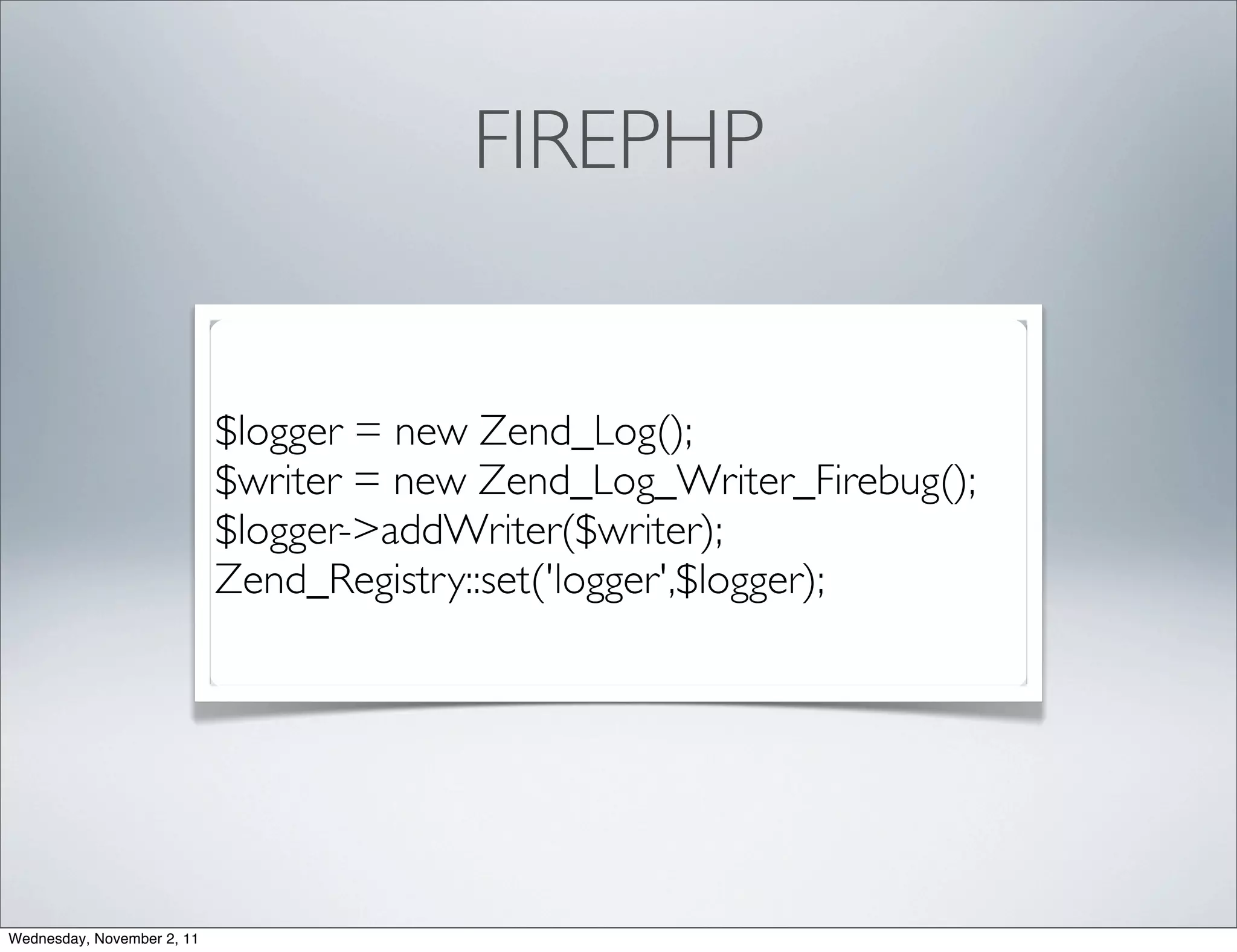 FIREPHP


                            $logger = new Zend_Log();
                            $writer = new Zend_Log_Writer_Firebug();
                            $logger->addWriter($writer);
                            Zend_Registry::set('logger',$logger);




Wednesday, November 2, 11
 