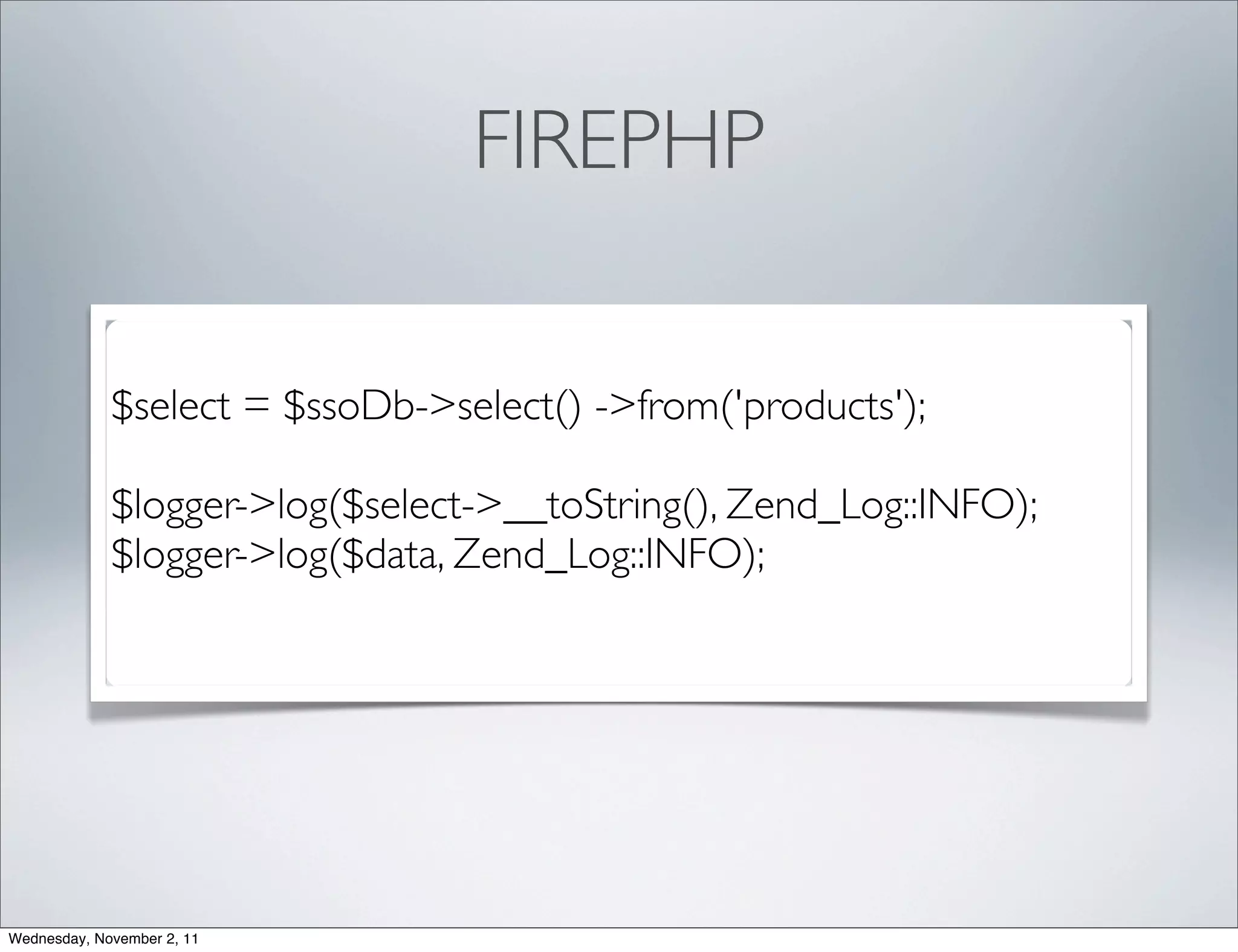 FIREPHP

             $select = $ssoDb->select() ->from('products');

             $logger->log($select->__toString(), Zend_Log::INFO);
             $logger->log($data, Zend_Log::INFO);




Wednesday, November 2, 11
 