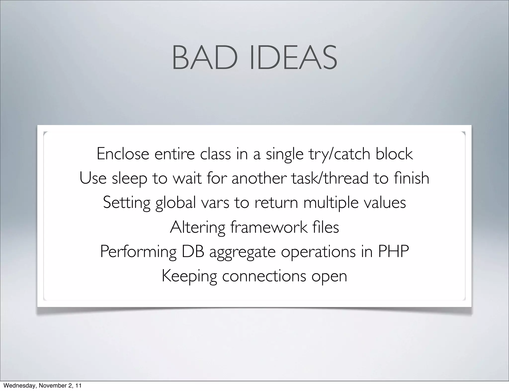 BAD IDEAS

                          Enclose entire class in a single try/catch block
                        Use sleep to wait for another task/thread to ﬁnish
                           Setting global vars to return multiple values
                                     Altering framework ﬁles
                          Performing DB aggregate operations in PHP
                                    Keeping connections open




Wednesday, November 2, 11
 