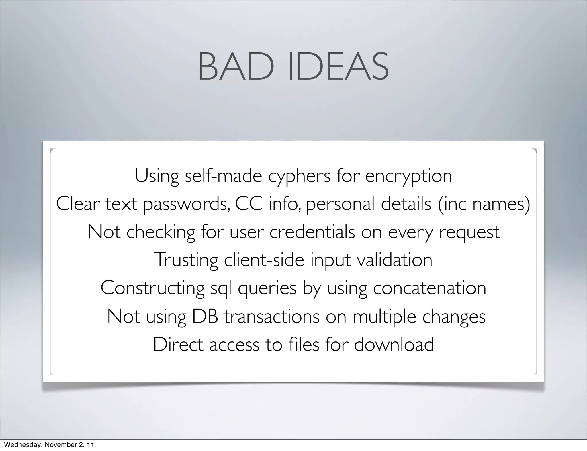 BAD IDEAS

                        Using self-made cyphers for encryption
              Clear text passwords, CC info, personal details (inc names)
                 Not checking for user credentials on every request
                          Trusting client-side input validation
                   Constructing sql queries by using concatenation
                    Not using DB transactions on multiple changes
                          Direct access to ﬁles for download



Wednesday, November 2, 11
 