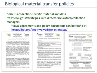 Biological material transfer policies discuss collection-specific material and data transfer/rights/strategies with directors/curators/collection managers iBOL agreements and policy documents can be found at  http://ibol.org/get-involved/for-scientists/ 
