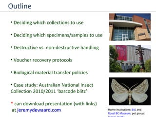 Outline Deciding which collections to use Deciding which specimens/samples to use Destructive vs. non-destructive handling Voucher recovery protocols Biological material transfer policies Case study: Australian National Insect Collection 2010/2011 ‘barcode blitz’ *  can download presentation (with links) at  jeremydewaard.com   Home institutions:  BIO  and  Royal BC Museum ; pet group:  looper moths 