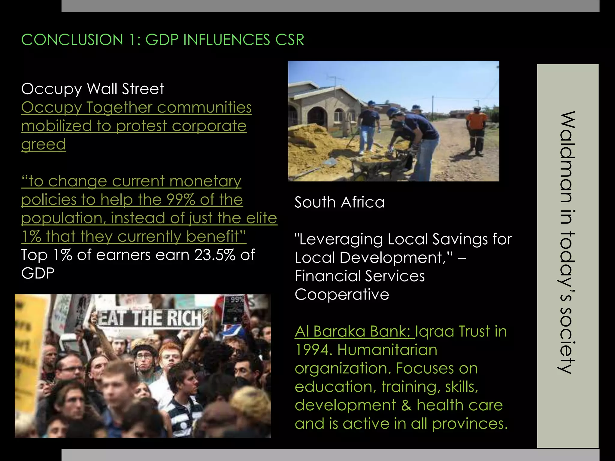 Waldmanintoday’ssociety
CONCLUSION 1: GDP INFLUENCES CSR
Occupy Wall Street
Occupy Together communities
mobilized to protest corporate
greed
“to change current monetary
policies to help the 99% of the
population, instead of just the elite
1% that they currently benefit”
Top 1% of earners earn 23.5% of
GDP
South Africa
"Leveraging Local Savings for
Local Development,” –
Financial Services
Cooperative
Al Baraka Bank: Iqraa Trust in
1994. Humanitarian
organization. Focuses on
education, training, skills,
development & health care
and is active in all provinces.
 