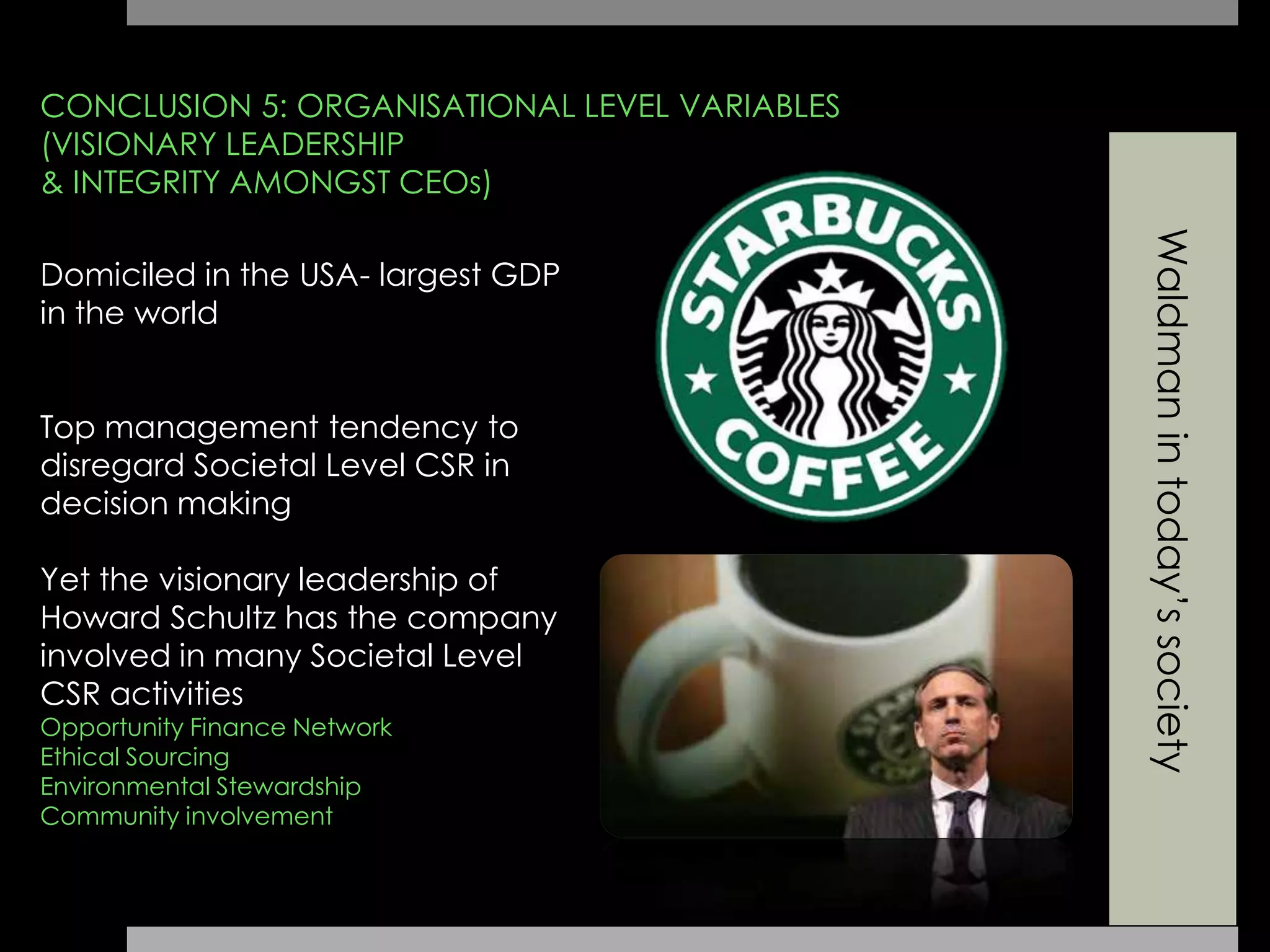 Waldmanintoday’ssociety
CONCLUSION 5: ORGANISATIONAL LEVEL VARIABLES
(VISIONARY LEADERSHIP
& INTEGRITY AMONGST CEOs)
Domiciled in the USA- largest GDP
in the world
Top management tendency to
disregard Societal Level CSR in
decision making
Yet the visionary leadership of
Howard Schultz has the company
involved in many Societal Level
CSR activities
Opportunity Finance Network
Ethical Sourcing
Environmental Stewardship
Community involvement
 