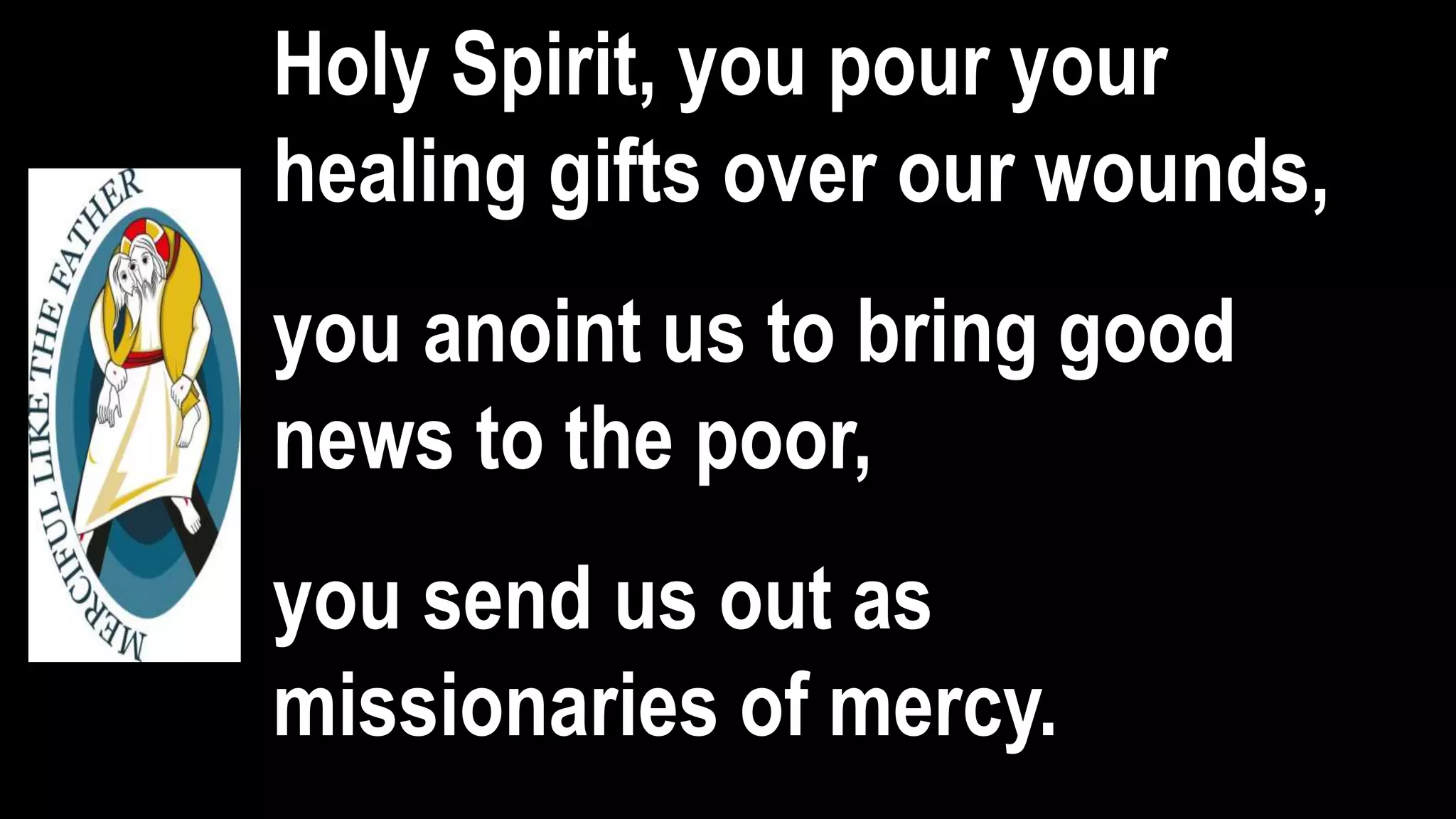 Holy Spirit, you pour your
healing gifts over our wounds,
you anoint us to bring good
news to the poor,
you send us out as
missionaries of mercy.
 