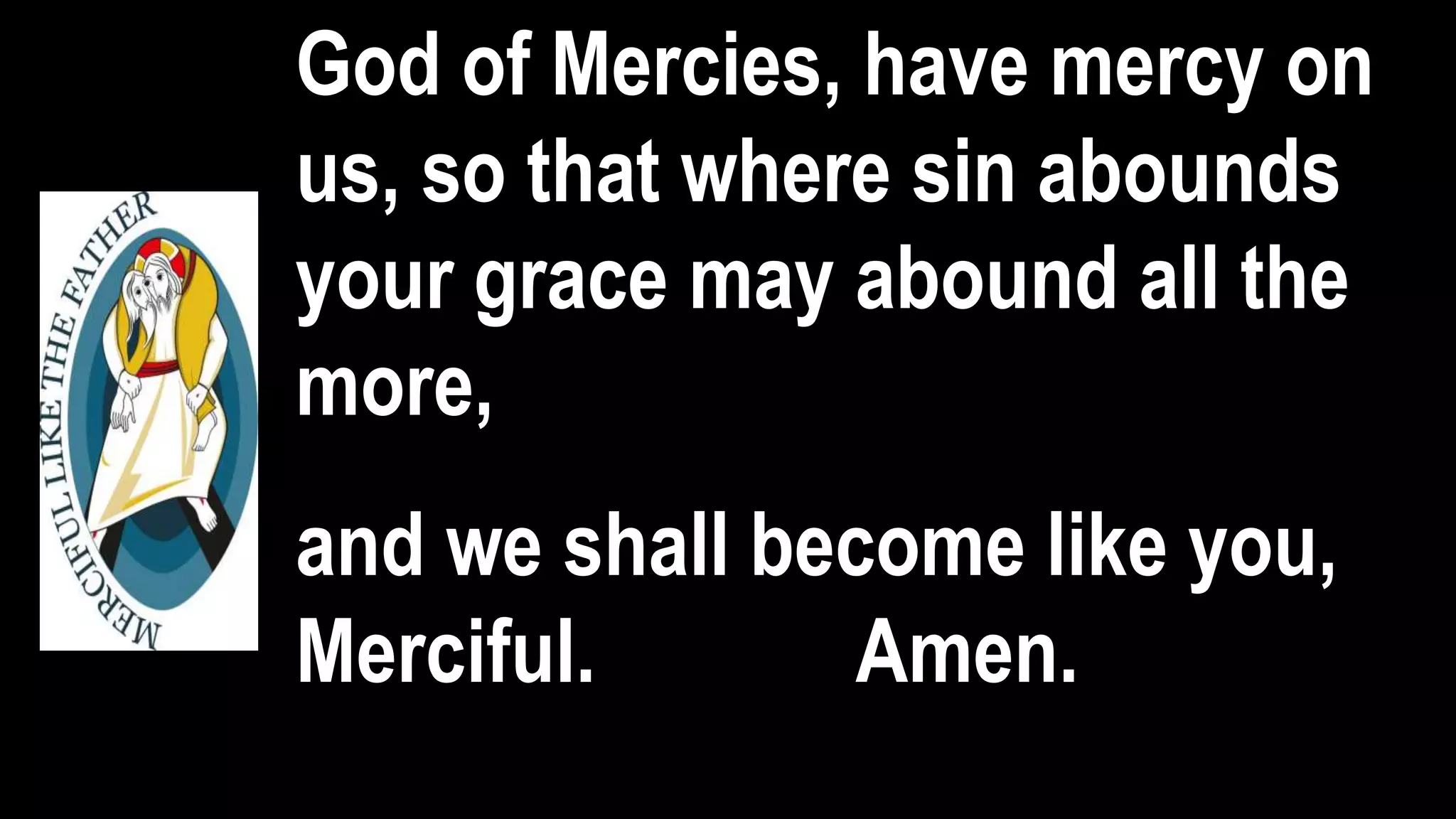 God of Mercies, have mercy on
us, so that where sin abounds
your grace may abound all the
more,
and we shall become like you,
Merciful. Amen.
 