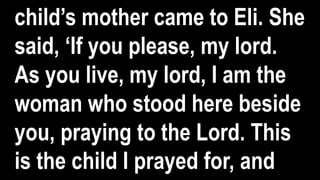child’s mother came to Eli. She
said, ‘If you please, my lord.
As you live, my lord, I am the
woman who stood here beside
you, praying to the Lord. This
is the child I prayed for, and
 