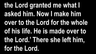 the Lord granted me what I
asked him. Now I make him
over to the Lord for the whole
of his life. He is made over to
the Lord.’ There she left him,
for the Lord.
 
