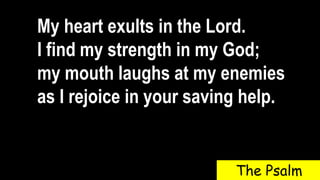 My heart exults in the Lord.
I find my strength in my God;
my mouth laughs at my enemies
as I rejoice in your saving help.
The Psalm
 