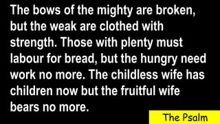 The bows of the mighty are broken,
but the weak are clothed with
strength. Those with plenty must
labour for bread, but the hungry need
work no more. The childless wife has
children now but the fruitful wife
bears no more.
The Psalm
 