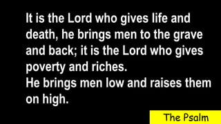 It is the Lord who gives life and
death, he brings men to the grave
and back; it is the Lord who gives
poverty and riches.
He brings men low and raises them
on high.
The Psalm
 