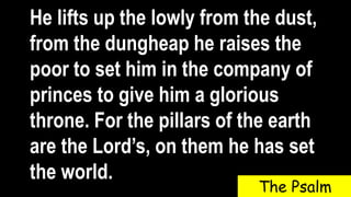 He lifts up the lowly from the dust,
from the dungheap he raises the
poor to set him in the company of
princes to give him a glorious
throne. For the pillars of the earth
are the Lord’s, on them he has set
the world.
The Psalm
 