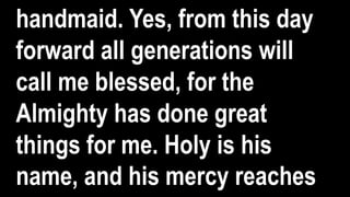 handmaid. Yes, from this day
forward all generations will
call me blessed, for the
Almighty has done great
things for me. Holy is his
name, and his mercy reaches
 
