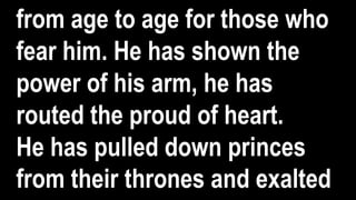 from age to age for those who
fear him. He has shown the
power of his arm, he has
routed the proud of heart.
He has pulled down princes
from their thrones and exalted
 