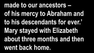 made to our ancestors –
of his mercy to Abraham and
to his descendants for ever.’
Mary stayed with Elizabeth
about three months and then
went back home.
 