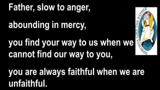 Father, slow to anger,
abounding in mercy,
you find your way to us when we
cannot find our way to you,
you are always faithful when we are
unfaithful.
 