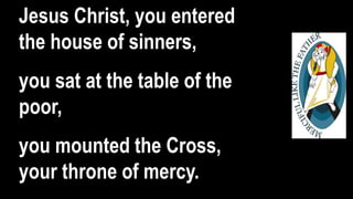Jesus Christ, you entered
the house of sinners,
you sat at the table of the
poor,
you mounted the Cross,
your throne of mercy.
 
