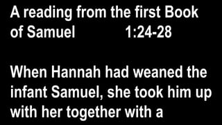 A reading from the first Book
of Samuel 1:24-28
When Hannah had weaned the
infant Samuel, she took him up
with her together with a
 