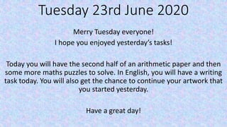 Tuesday 23rd June 2020
Merry Tuesday everyone!
I hope you enjoyed yesterday’s tasks!
Today you will have the second half of an arithmetic paper and then
some more maths puzzles to solve. In English, you will have a writing
task today. You will also get the chance to continue your artwork that
you started yesterday.
Have a great day!
 