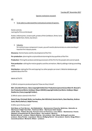 Tuesday28th
November2017
Spectre institution research
LO:
 To be able tounderstandthe institutional contextof spectre.
Starteractivity:
namingthe filmsonthe board
Avatar, Indianajones,Jurassicpark,piratesof the Caribbean,Shrek,harry
potter,Spiderman,titanic,toystory2.
 Industry:
for sectionbyourcomponent1 exam, youwill needtodemonstrate anunderstandingof
howthe filmindustryworks
Discovery- the brief planandthe developmentof the film
Pre-production- planningthe scriptandbrainstormingthe keyqualitiesof the film
Production- filmingthe productanddoingvoiceoversof the filmforthe people whocannotspeak.
Post production- editingthe motion graphicsandthe animations.Mainlyaddingortakingsomething
away.
Distribution- makingthe filmandcopyingitso otherpeople canview it.Website databasesget
updatedaboutthe film
MAIN ACTIVITY:
1) Which companiesproducedspectre?How are they linked?
B24. ColumbiaPictures. Dana (copyrightholder) Eon Productions(presents) (asAlbert R. Broccoli's
Eon Productions) Metro-Goldwyn-Mayer(MGM) (copyrightholder) (asMetro-Goldwyn-Mayer
StudiosInc.) Sony (copyright holder).
2) Which actors starredinthe film?
Daniel Craig, Christoph Waltz, Lea Seydoux,BenWhished,Anomie Harris, Dave Bautista, Andrew
Scott, Monica Bellucci, Ralph Fiennes.
3) Who were the keycrew?
Zaid Abaza as Train Barman , And Abdoolakhan - Businessman Passerby, Gediminas, Adomaitis as
Oberhauser's Right Hand Man , PezhmaanAlinia - Oberhauser Chief Analyst
,Emilio Aniba - Palazzo Security, Francesco Arca as Francesco, Lasco Atkins – Businessman, Francis
Attakpah as Snowboarder #3, Zakaria Alaoui - line producer: Morocco
Barbara Broccoli - producer ,Roberto Malerba - line producer: Italy ,Callum McDougall executive
producer, Stacy Perskie - co-producer: Mexico, Wolfgang Ramml - line producer: Austria, Gregg Wilson -
associate producer, Michael G. Wilson – producer.
 