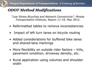 ODOT Method Modifications 
“Low Stress Bicycling and Network Connectivity”, Mineta Transportation Institute, Report 11-19, May 2012. 
•Reformatted tables to remove inconsistencies 
• Impact of left turn lanes on bicycle routing 
•Added considerations for buffered bike lanes and shared-lane markings 
•More flexibility on outside rider factors – hills, pavement condition, driveway density, etc. 
•Rural application using volumes and shoulder width  