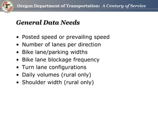 General Data Needs 
•Posted speed or prevailing speed 
•Number of lanes per direction 
•Bike lane/parking widths 
•Bike lane blockage frequency 
•Turn lane configurations 
•Daily volumes (rural only) 
•Shoulder width (rural only)  
