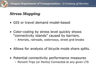 Stress Mapping 
•GIS or travel demand model-based 
•Color-coding by stress level quickly shows “connectivity islands” caused by barriers. 
–Arterials, railroads, waterways, street grid breaks 
•Allows for analysis of bicycle mode share splits. 
•Potential connectivity performance measures 
–Percent Trips (or Points) Connected at any given LTS  