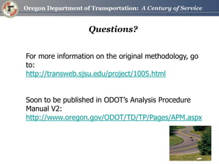 Questions? 
For more information on the original methodology, go to: 
http://transweb.sjsu.edu/project/1005.html 
Soon to be published in ODOT’s Analysis Procedure Manual V2: 
http://www.oregon.gov/ODOT/TD/TP/Pages/APM.aspx 