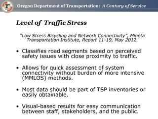 Level of Traffic Stress 
“Low Stress Bicycling and Network Connectivity”, Mineta Transportation Institute, Report 11-19, May 2012. 
•Classifies road segments based on perceived safety issues with close proximity to traffic. 
•Allows for quick assessment of system connectivity without burden of more intensive (MMLOS) methods. 
•Most data should be part of TSP inventories or easily obtainable. 
•Visual-based results for easy communication between staff, stakeholders, and the public.  