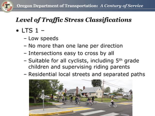 Level of Traffic Stress Classifications 
•LTS 1 – 
–Low speeds 
–No more than one lane per direction 
–Intersections easy to cross by all 
–Suitable for all cyclists, including 5th grade children and supervising riding parents 
–Residential local streets and separated paths  