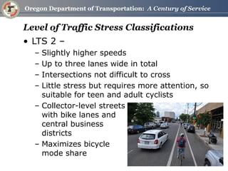 Level of Traffic Stress Classifications 
•LTS 2 – 
–Slightly higher speeds 
–Up to three lanes wide in total 
–Intersections not difficult to cross 
–Little stress but requires more attention, so suitable for teen and adult cyclists 
–Collector-level streets with bike lanes and central business districts 
–Maximizes bicycle mode share  