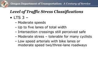 Level of Traffic Stress Classifications 
•LTS 3 – 
–Moderate speeds 
–Up to five lanes of total width 
–Intersection crossings still perceived safe 
–Moderate stress – tolerable for many cyclists 
–Low speed arterials with bike lanes or moderate speed two/three-lane roadways  