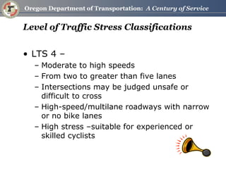 Level of Traffic Stress Classifications 
•LTS 4 – 
–Moderate to high speeds 
–From two to greater than five lanes 
–Intersections may be judged unsafe or difficult to cross 
–High-speed/multilane roadways with narrow or no bike lanes 
–High stress –suitable for experienced or skilled cyclists  