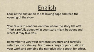 English
Look at the picture on the following page and read the
opening of the story.
Your task is to continue on from where the story left off!
Think carefully about what your story might be about and
where it may take you.
Remember to vary your sentence structure and carefully
select your vocabulary. Try to use a range of punctuation in
your work and combine the narrative with speech for effect.
 